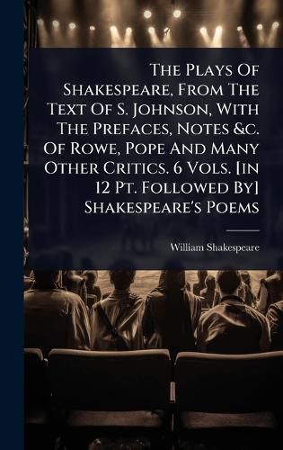 Cover image for The Plays Of Shakespeare, From The Text Of S. Johnson, With The Prefaces, Notes &c. Of Rowe, Pope And Many Other Critics. 6 Vols. [in 12 Pt. Followed By] Shakespeare's Poems