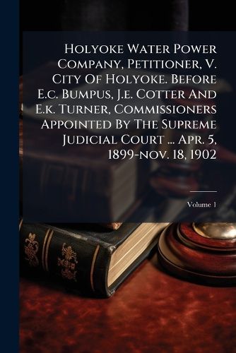 Cover image for Holyoke Water Power Company, Petitioner, V. City Of Holyoke. Before E.c. Bumpus, J.e. Cotter And E.k. Turner, Commissioners Appointed By The Supreme Judicial Court ... Apr. 5, 1899-nov. 18, 1902; Volume 1