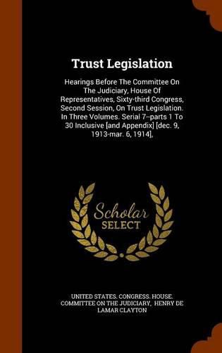 Cover image for Trust Legislation: Hearings Before the Committee on the Judiciary, House of Representatives, Sixty-Third Congress, Second Session, on Trust Legislation. in Three Volumes. Serial 7--Parts 1 to 30 Inclusive [And Appendix] [Dec. 9, 1913-Mar. 6, 1914],