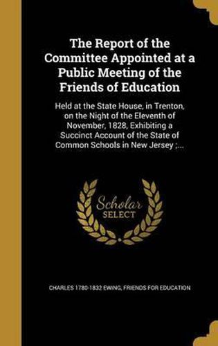 Cover image for The Report of the Committee Appointed at a Public Meeting of the Friends of Education: Held at the State House, in Trenton, on the Night of the Eleventh of November, 1828, Exhibiting a Succinct Account of the State of Common Schools in New Jersey;...