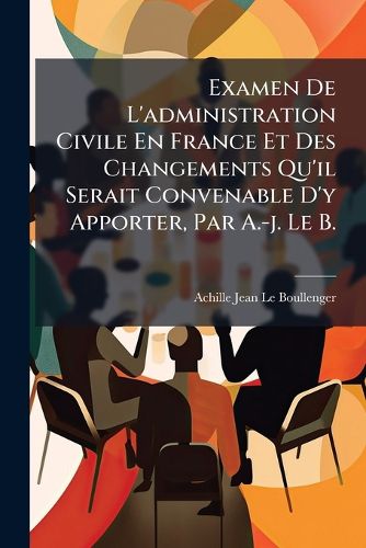 Cover image for Examen de L'Administration Civile En France Et Des Changements Qu'il Serait Convenable D'y Apporter, Par A.-J. Le B.