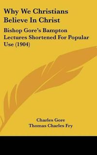 Cover image for Why We Christians Believe in Christ: Bishop Gore's Bampton Lectures Shortened for Popular Use (1904)