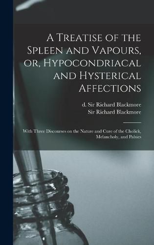 A Treatise of the Spleen and Vapours, or, Hypocondriacal and Hysterical Affections: With Three Discourses on the Nature and Cure of the Cholick, Melancholy, and Palsies