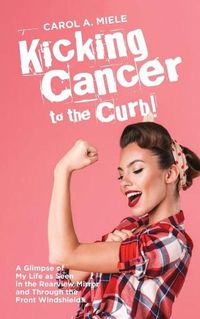 Cover image for Kicking Cancer to the Curb!: A Glimpse of My Life as Seen in the Rearview Mirror and Through the Front Windshield!