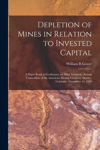 Cover image for Depletion of Mines in Relation to Invested Capital; a Paper Read at Conference on Mine Taxation, Annual Convention of the American Mining Congress, Denver, Colorado, November 16, 1920