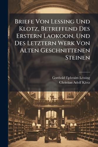 Cover image for Briefe Von Lessing Und Klotz, Betreffend Des Erstern Laokoon, Und Des Letztern Werk Von Alten Geschnittenen Steinen...