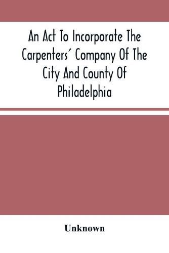 Cover image for An Act To Incorporate The Carpenters' Company Of The City And County Of Philadelphia; By-Laws, Rules And Regulations; Together With Reminiscences Of The Hall, Extracts From The Ancient Minutes, And Catalogue Of Books In The Library. Published By Direction Of