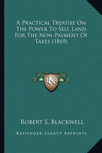 Cover image for A Practical Treatise on the Power to Sell Land for the Non-Payment of Taxes (1869)