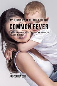 Cover image for 42 Juicing Solutions for the Common Fever: Reduce and Lower Fevers without Recurring to Pills or Medicine