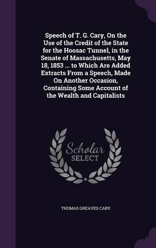 Cover image for Speech of T. G. Cary, On the Use of the Credit of the State for the Hoosac Tunnel, in the Senate of Massachusetts, May 18, 1853 ... to Which Are Added Extracts From a Speech, Made On Another Occasion, Containing Some Account of the Wealth and Capitalists