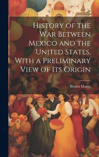 Cover image for History of the war Between Mexico and the United States, With a Preliminary View of its Origin