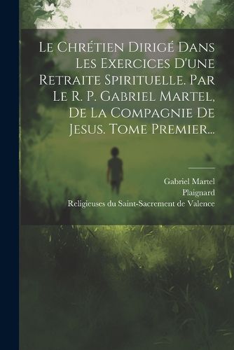 Cover image for Le Chretien Dirige Dans Les Exercices D'une Retraite Spirituelle. Par Le R. P. Gabriel Martel, De La Compagnie De Jesus. Tome Premier...