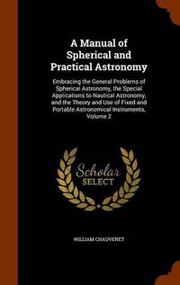 Cover image for A Manual of Spherical and Practical Astronomy: Embracing the General Problems of Spherical Astronomy, the Special Applications to Nautical Astronomy, and the Theory and Use of Fixed and Portable Astronomical Instruments, Volume 2