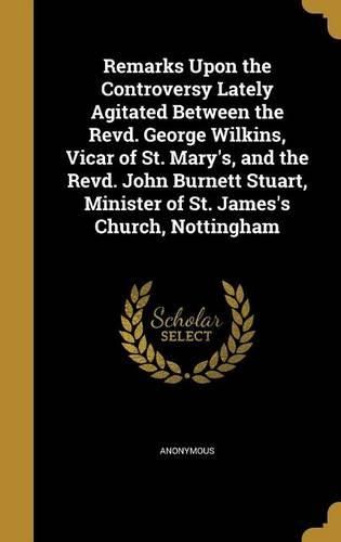 Cover image for Remarks Upon the Controversy Lately Agitated Between the Revd. George Wilkins, Vicar of St. Mary's, and the Revd. John Burnett Stuart, Minister of St. James's Church, Nottingham