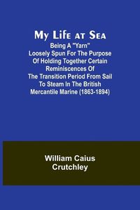 Cover image for My Life at Sea; Being a "yarn" loosely spun for the purpose of holding together certain reminiscences of the transition period from sail to steam in the British mercantile marine (1863-1894)