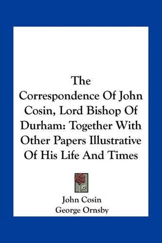 The Correspondence of John Cosin, Lord Bishop of Durham: Together with Other Papers Illustrative of His Life and Times