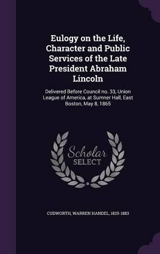 Cover image for Eulogy on the Life, Character and Public Services of the Late President Abraham Lincoln: Delivered Before Council No. 33, Union League of America, at Sumner Hall, East Boston, May 8, 1865