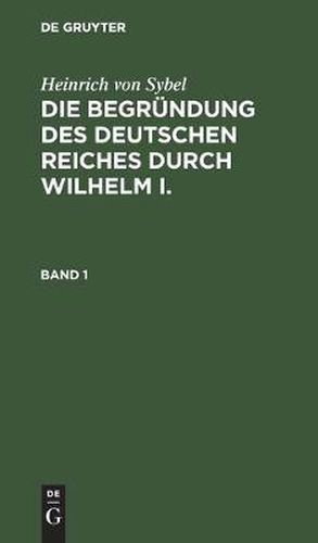 Heinrich Von Sybel: Die Begrundung Des Deutschen Reiches Durch Wilhelm I.. Band 1