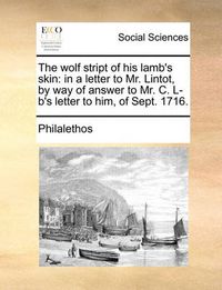 Cover image for The Wolf Stript of His Lamb's Skin: In a Letter to Mr. Lintot, by Way of Answer to Mr. C. L-B's Letter to Him, of Sept. 1716.