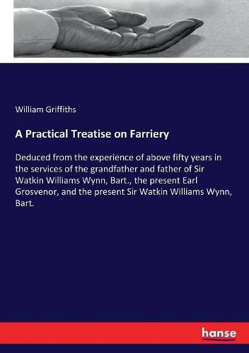 A Practical Treatise on Farriery: Deduced from the experience of above fifty years in the services of the grandfather and father of Sir Watkin Williams Wynn, Bart., the present Earl Grosvenor, and the present Sir Watkin Williams Wynn, Bart.