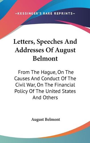 Cover image for Letters, Speeches and Addresses of August Belmont: From the Hague, on the Causes and Conduct of the Civil War, on the Financial Policy of the United States and Others