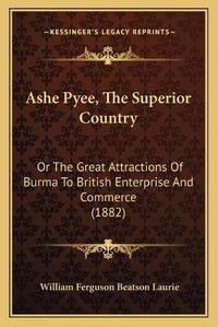 Cover image for Ashe Pyee, the Superior Country: Or the Great Attractions of Burma to British Enterprise and Commerce (1882)