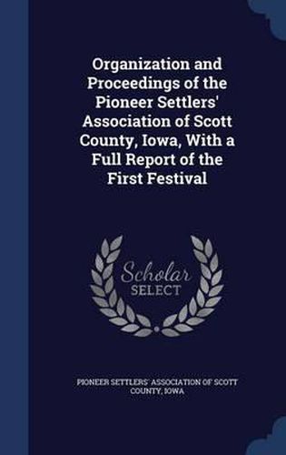 Cover image for Organization and Proceedings of the Pioneer Settlers' Association of Scott County, Iowa, with a Full Report of the First Festival
