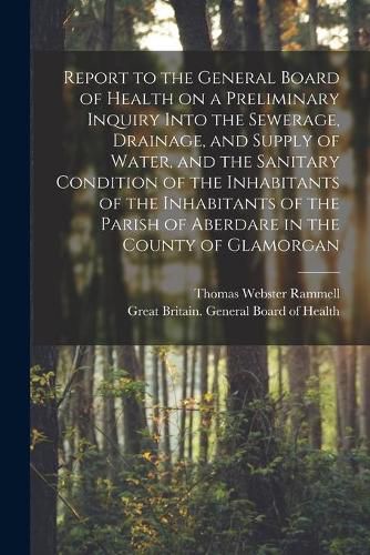 Report to the General Board of Health on a Preliminary Inquiry Into the Sewerage, Drainage, and Supply of Water, and the Sanitary Condition of the Inhabitants of the Inhabitants of the Parish of Aberdare in the County of Glamorgan [electronic Resource]