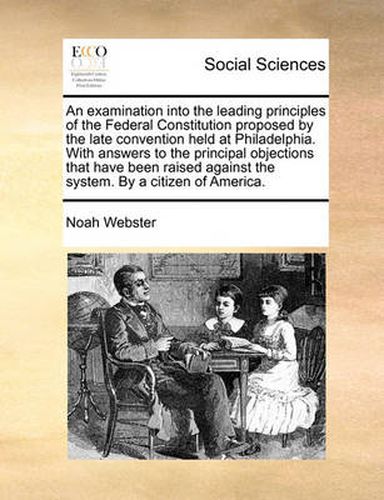 Cover image for An Examination Into the Leading Principles of the Federal Constitution Proposed by the Late Convention Held at Philadelphia. with Answers to the Principal Objections That Have Been Raised Against the System. by a Citizen of America.