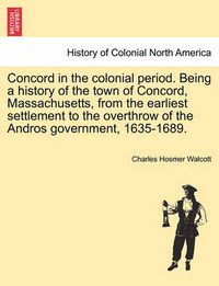 Cover image for Concord in the Colonial Period. Being a History of the Town of Concord, Massachusetts, from the Earliest Settlement to the Overthrow of the Andros Government, 1635-1689.