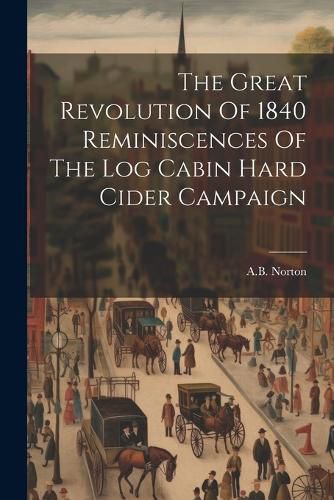 Cover image for The Great Revolution Of 1840 Reminiscences Of The Log Cabin Hard Cider Campaign