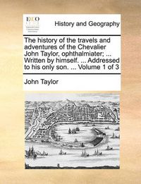 Cover image for The History of the Travels and Adventures of the Chevalier John Taylor, Ophthalmiater; ... Written by Himself. ... Addressed to His Only Son. ... Volume 1 of 3