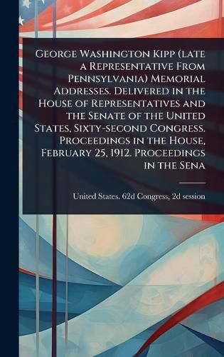 Cover image for George Washington Kipp (late a Representative From Pennsylvania) Memorial Addresses. Delivered in the House of Representatives and the Senate of the United States, Sixty-second Congress. Proceedings in the House, February 25, 1912. Proceedings in the Sena