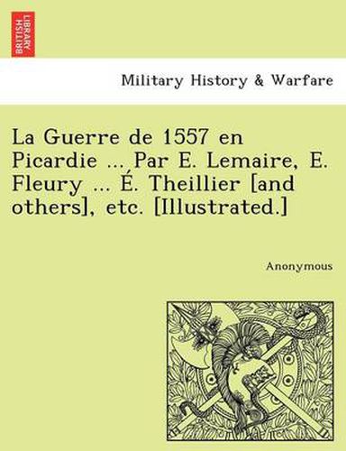 Cover image for La Guerre de 1557 en Picardie ... Par E. Lemaire, E. Fleury ... E. Theillier [and others], etc. [Illustrated.]