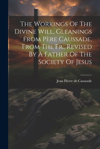 The Workings Of The Divine Will, Gleanings From Pere Caussade, From The Fr., Revised By A Father Of The Society Of Jesus