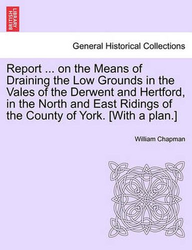 Report ... on the Means of Draining the Low Grounds in the Vales of the Derwent and Hertford, in the North and East Ridings of the County of York. [with a Plan.]