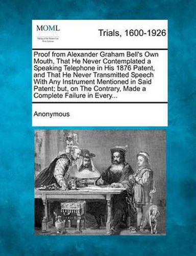 Cover image for Proof from Alexander Graham Bell's Own Mouth, That He Never Contemplated a Speaking Telephone in His 1876 Patent, and That He Never Transmitted Speech with Any Instrument Mentioned in Said Patent; But, on the Contrary, Made a Complete Failure in Every...