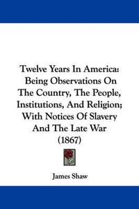 Cover image for Twelve Years In America: Being Observations On The Country, The People, Institutions, And Religion; With Notices Of Slavery And The Late War (1867)