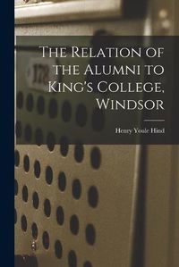 Cover image for The Relation of the Alumni to King's College, Windsor [microform]