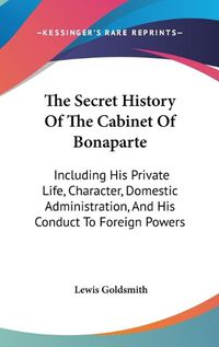 Cover image for The Secret History of the Cabinet of Bonaparte: Including His Private Life, Character, Domestic Administration, and His Conduct to Foreign Powers