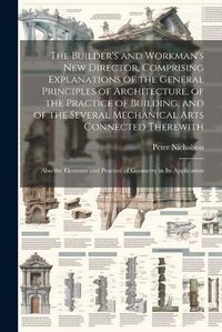 Cover image for The Builder's and Workman's new Director, Comprising Explanations of the General Principles of Architecture, of the Practice of Building, and of the Several Mechanical Arts Connected Therewith; Also the Elements and Practice of Geometry in its Application