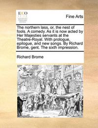 Cover image for The Northern Lass, Or, the Nest of Fools. a Comedy. as It Is Now Acted by Her Majesties Servants at the Theatre-Royal. with Prologue, Epilogue, and New Songs. by Richard Brome, Gent. the Sixth Impression.