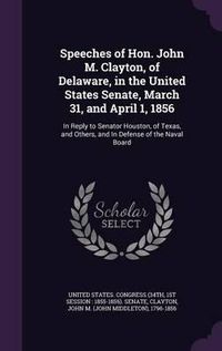 Cover image for Speeches of Hon. John M. Clayton, of Delaware, in the United States Senate, March 31, and April 1, 1856: In Reply to Senator Houston, of Texas, and Others, and in Defense of the Naval Board