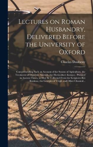 Lectures on Roman Husbandry, Delivered Before the University of Oxford; Comprehending Such an Account of the System of Agriculture, the Treatment of Domestic Animals, the Horticulture &c., Pursued in Ancient Times, as May Be Collected From The...