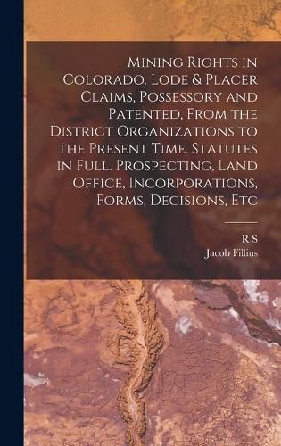 Cover image for Mining Rights in Colorado. Lode & Placer Claims, Possessory and Patented, From the District Organizations to the Present Time. Statutes in Full. Prospecting, Land Office, Incorporations, Forms, Decisions, Etc