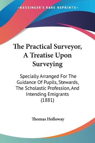 Cover image for The Practical Surveyor, a Treatise Upon Surveying: Specially Arranged for the Guidance of Pupils, Stewards, the Scholastic Profession, and Intending Emigrants (1881)