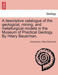 Cover image for A Descriptive Catalogue of the Geological, Mining, and Metallurgical Models in the Museum of Practical Geology. by Hilary Bauerman.