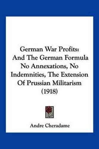 Cover image for German War Profits: And the German Formula No Annexations, No Indemnities, the Extension of Prussian Militarism (1918)