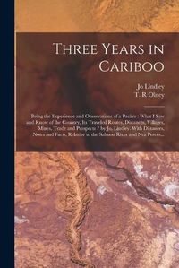 Cover image for Three Years in Cariboo: Being the Experience and Observations of a Packer: What I Saw and Know of the Country, Its Traveled Routes, Distances, Villages, Mines, Trade and Prospects / by Jo. Lindley. With Distances, Notes and Facts, Relative to The...