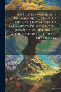 Cover image for An Epistle (moral And Philosophical) From An Officer At Otaheite. To Lady Gr*s**n*r. With Notes, Critical And Historical. By The Author Of The Rape Of Pomona